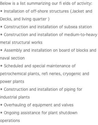 Below is a list summarizing our fi elds of activity: • Installation of off-shore structures (Jacket and Decks, and living quarter ) • Construction and installation of subsea station • Construction and installation of medium-to-heavy metal structural works • Assembly and installation on board of blocks and naval section • Scheduled and special maintenance of petrochemical plants, refi neries, cryogenic and power plants • Construction and installation of piping for industrial plants • Overhauling of equipment and valves • Ongoing assistance for plant shutdown operations